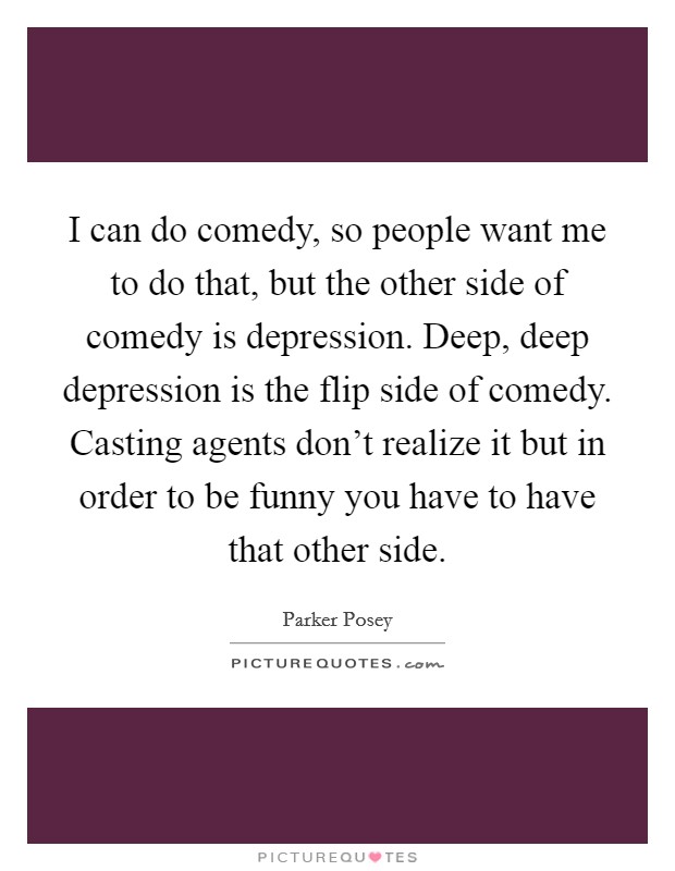 I can do comedy, so people want me to do that, but the other side of comedy is depression. Deep, deep depression is the flip side of comedy. Casting agents don't realize it but in order to be funny you have to have that other side. Picture Quote #1
