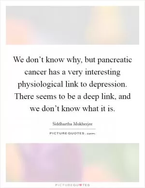 We don’t know why, but pancreatic cancer has a very interesting physiological link to depression. There seems to be a deep link, and we don’t know what it is Picture Quote #1