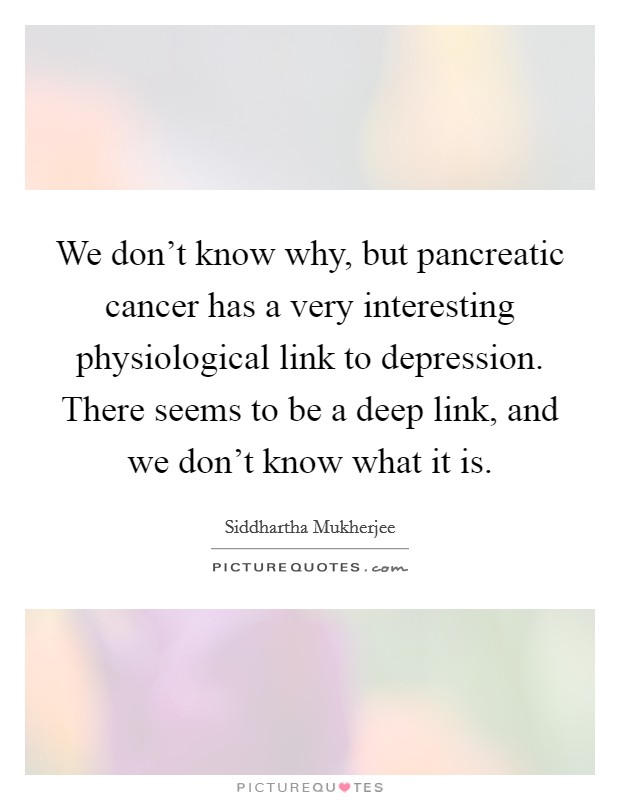 We don't know why, but pancreatic cancer has a very interesting physiological link to depression. There seems to be a deep link, and we don't know what it is. Picture Quote #1