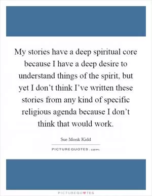 My stories have a deep spiritual core because I have a deep desire to understand things of the spirit, but yet I don’t think I’ve written these stories from any kind of specific religious agenda because I don’t think that would work Picture Quote #1