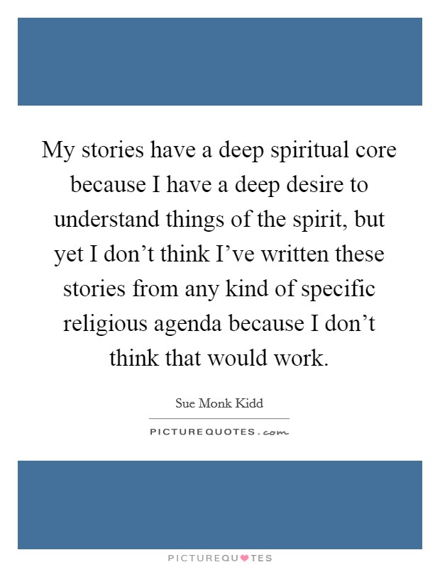 My stories have a deep spiritual core because I have a deep desire to understand things of the spirit, but yet I don't think I've written these stories from any kind of specific religious agenda because I don't think that would work. Picture Quote #1
