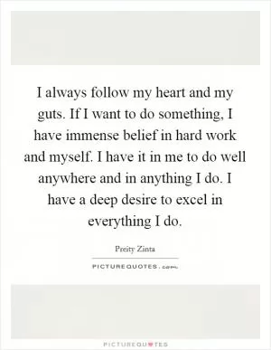 I always follow my heart and my guts. If I want to do something, I have immense belief in hard work and myself. I have it in me to do well anywhere and in anything I do. I have a deep desire to excel in everything I do Picture Quote #1