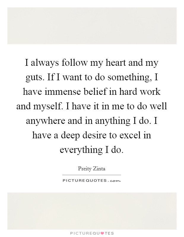 I always follow my heart and my guts. If I want to do something, I have immense belief in hard work and myself. I have it in me to do well anywhere and in anything I do. I have a deep desire to excel in everything I do. Picture Quote #1