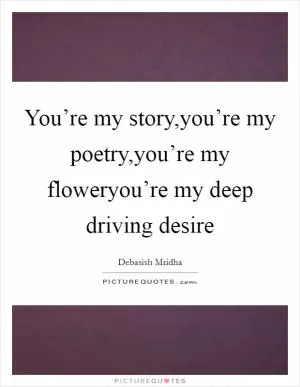 You’re my story,you’re my poetry,you’re my floweryou’re my deep driving desire Picture Quote #1