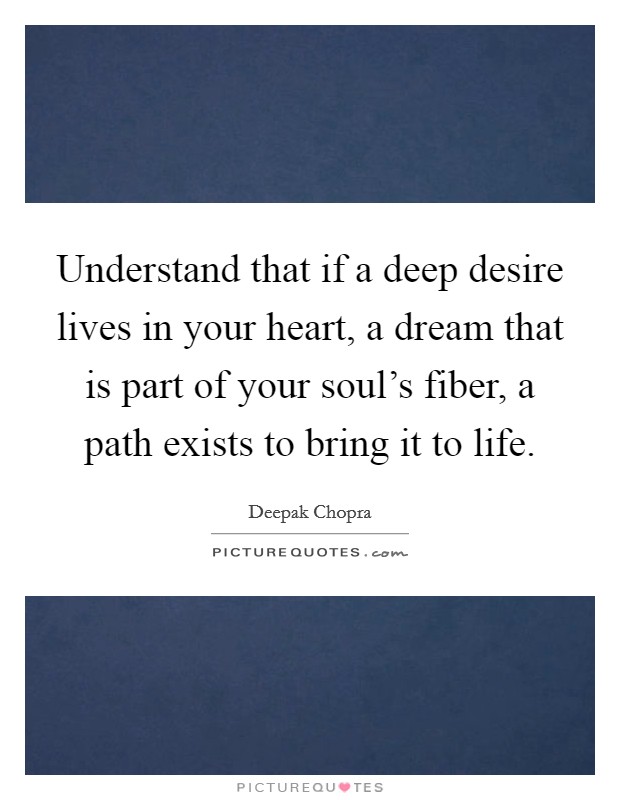 Understand that if a deep desire lives in your heart, a dream that is part of your soul's fiber, a path exists to bring it to life. Picture Quote #1