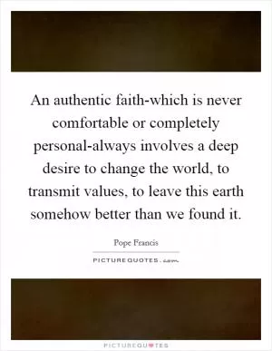 An authentic faith-which is never comfortable or completely personal-always involves a deep desire to change the world, to transmit values, to leave this earth somehow better than we found it Picture Quote #1