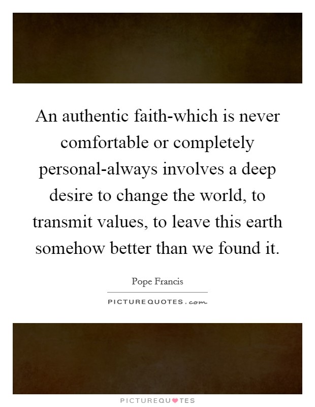 An authentic faith-which is never comfortable or completely personal-always involves a deep desire to change the world, to transmit values, to leave this earth somehow better than we found it. Picture Quote #1