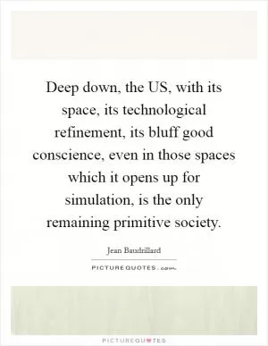 Deep down, the US, with its space, its technological refinement, its bluff good conscience, even in those spaces which it opens up for simulation, is the only remaining primitive society Picture Quote #1