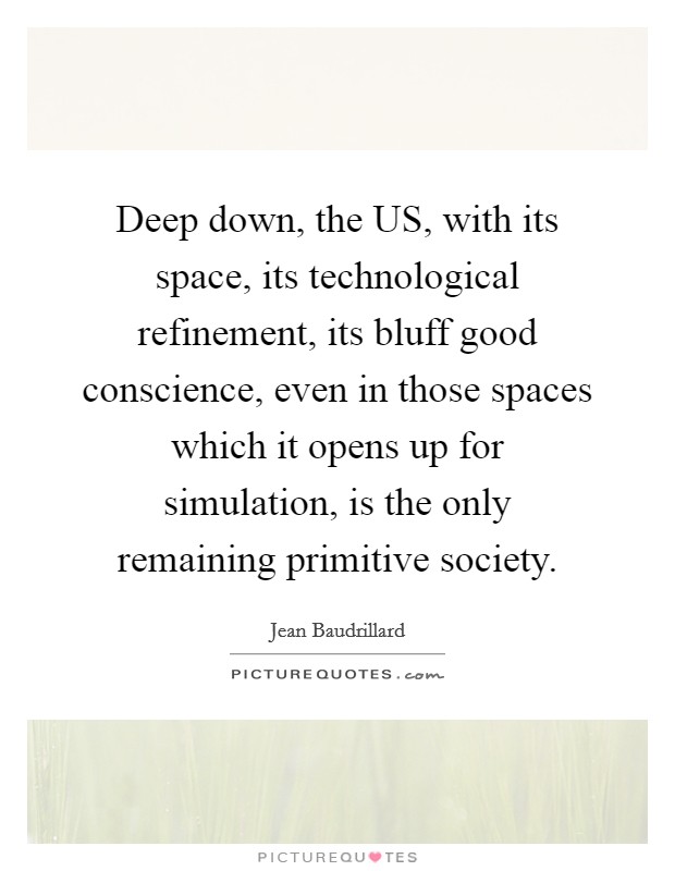 Deep down, the US, with its space, its technological refinement, its bluff good conscience, even in those spaces which it opens up for simulation, is the only remaining primitive society. Picture Quote #1