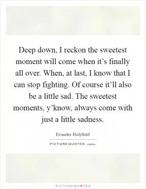 Deep down, I reckon the sweetest moment will come when it’s finally all over. When, at last, I know that I can stop fighting. Of course it’ll also be a little sad. The sweetest moments, y’know, always come with just a little sadness Picture Quote #1