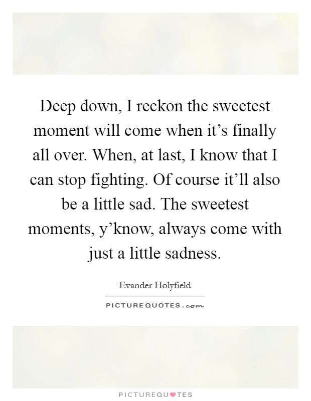 Deep down, I reckon the sweetest moment will come when it's finally all over. When, at last, I know that I can stop fighting. Of course it'll also be a little sad. The sweetest moments, y'know, always come with just a little sadness. Picture Quote #1