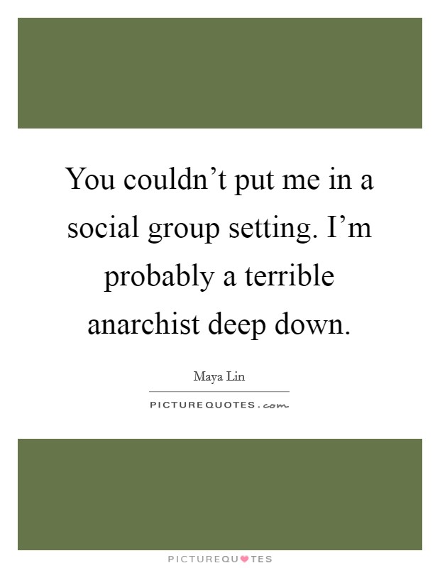 You couldn't put me in a social group setting. I'm probably a terrible anarchist deep down. Picture Quote #1