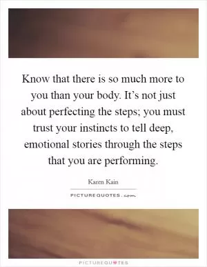 Know that there is so much more to you than your body. It’s not just about perfecting the steps; you must trust your instincts to tell deep, emotional stories through the steps that you are performing Picture Quote #1