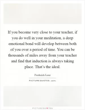 If you become very close to your teacher, if you do well in your meditation, a deep emotional bond will develop between both of you over a period of time. You can be thousands of miles away from your teacher and find that induction is always taking place. That’s the ideal Picture Quote #1