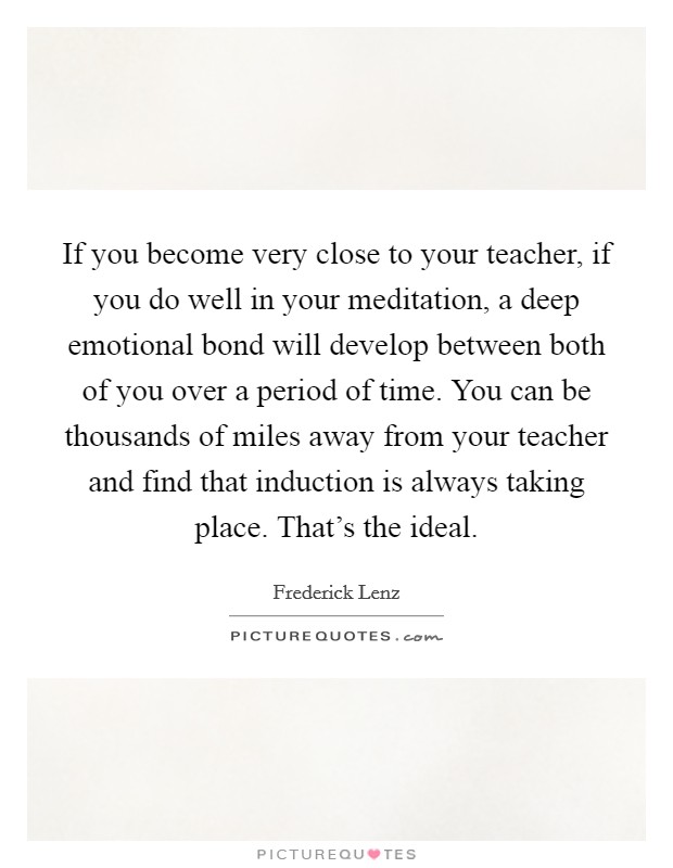 If you become very close to your teacher, if you do well in your meditation, a deep emotional bond will develop between both of you over a period of time. You can be thousands of miles away from your teacher and find that induction is always taking place. That's the ideal. Picture Quote #1