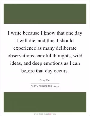 I write because I know that one day I will die, and thus I should experience as many deliberate observations, careful thoughts, wild ideas, and deep emotions as I can before that day occurs Picture Quote #1
