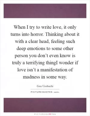 When I try to write love, it only turns into horror. Thinking about it with a clear head, feeling such deep emotions to some other person you don’t even know is truly a terrifying thingI wonder if love isn’t a manifestation of madness in some way Picture Quote #1