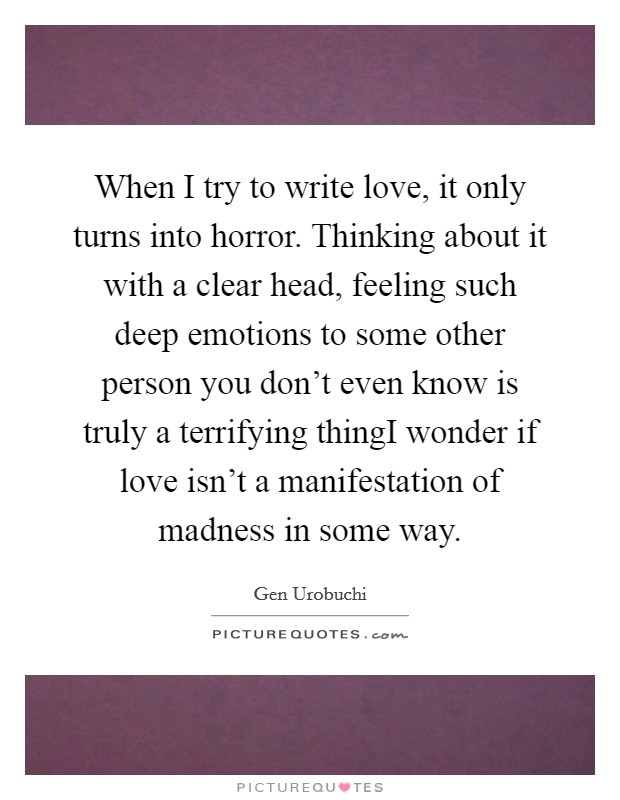 When I try to write love, it only turns into horror. Thinking about it with a clear head, feeling such deep emotions to some other person you don't even know is truly a terrifying thingI wonder if love isn't a manifestation of madness in some way. Picture Quote #1