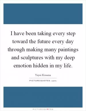 I have been taking every step toward the future every day through making many paintings and sculptures with my deep emotion hidden in my life Picture Quote #1