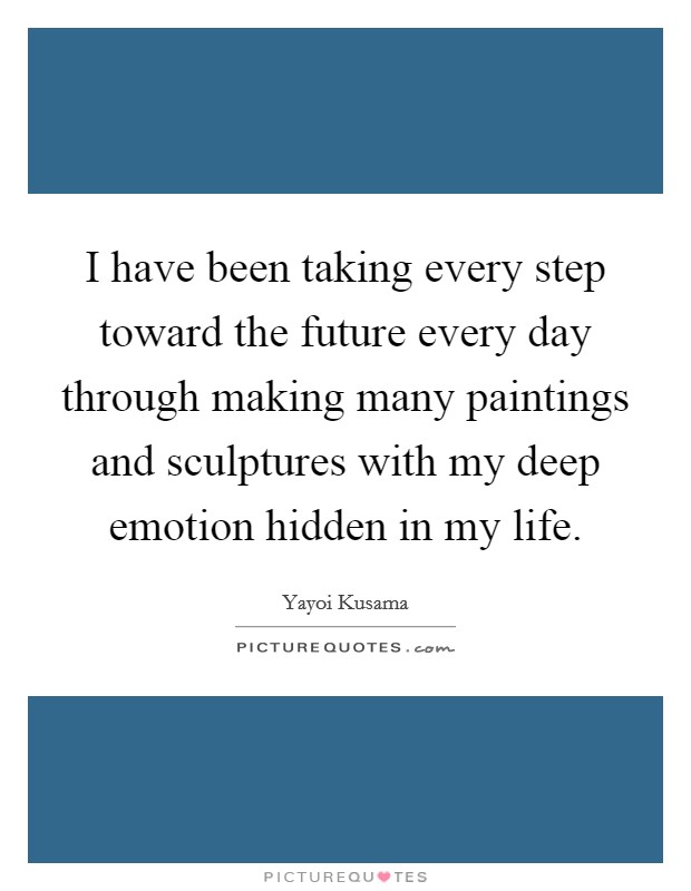 I have been taking every step toward the future every day through making many paintings and sculptures with my deep emotion hidden in my life. Picture Quote #1