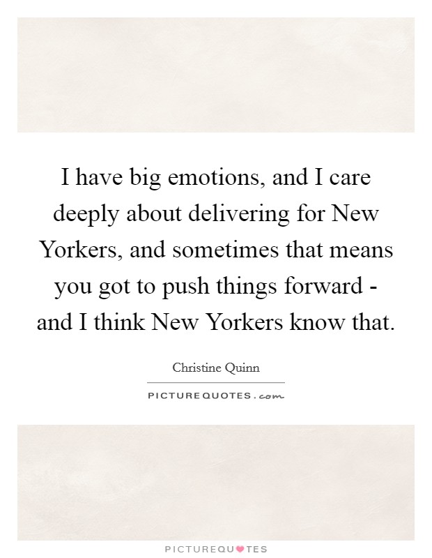 I have big emotions, and I care deeply about delivering for New Yorkers, and sometimes that means you got to push things forward - and I think New Yorkers know that. Picture Quote #1