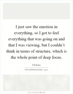 I just saw the emotion in everything, so I got to feel everything that was going on and that I was viewing, but I couldn’t think in terms of structure, which is the whole point of deep focus Picture Quote #1