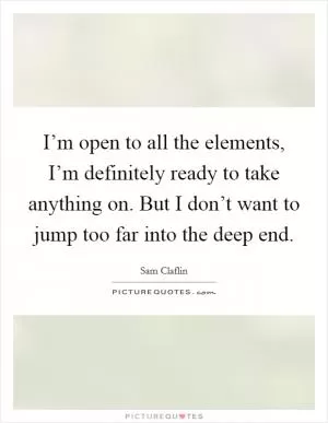 I’m open to all the elements, I’m definitely ready to take anything on. But I don’t want to jump too far into the deep end Picture Quote #1