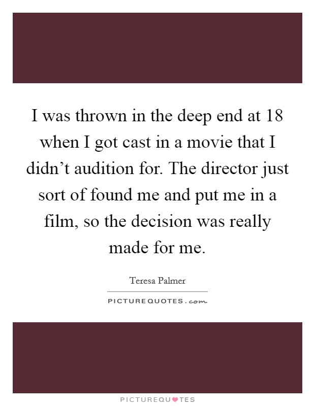 I was thrown in the deep end at 18 when I got cast in a movie that I didn't audition for. The director just sort of found me and put me in a film, so the decision was really made for me. Picture Quote #1