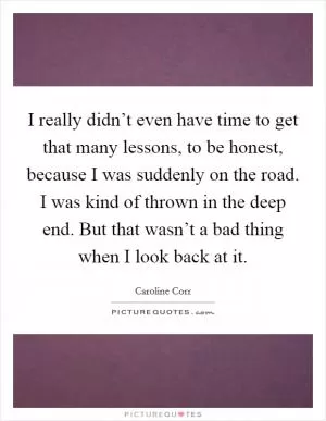 I really didn’t even have time to get that many lessons, to be honest, because I was suddenly on the road. I was kind of thrown in the deep end. But that wasn’t a bad thing when I look back at it Picture Quote #1