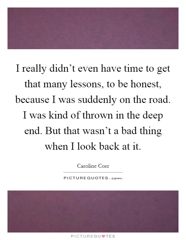 I really didn't even have time to get that many lessons, to be honest, because I was suddenly on the road. I was kind of thrown in the deep end. But that wasn't a bad thing when I look back at it. Picture Quote #1