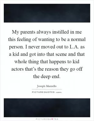 My parents always instilled in me this feeling of wanting to be a normal person. I never moved out to L.A. as a kid and got into that scene and that whole thing that happens to kid actors that’s the reason they go off the deep end Picture Quote #1