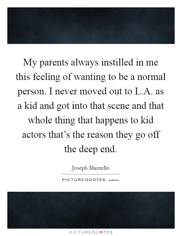 My parents always instilled in me this feeling of wanting to be a normal person. I never moved out to L.A. as a kid and got into that scene and that whole thing that happens to kid actors that's the reason they go off the deep end. Picture Quote #1