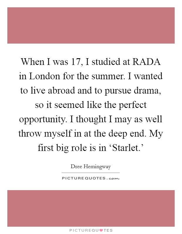 When I was 17, I studied at RADA in London for the summer. I wanted to live abroad and to pursue drama, so it seemed like the perfect opportunity. I thought I may as well throw myself in at the deep end. My first big role is in ‘Starlet.' Picture Quote #1