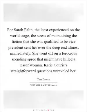 For Sarah Palin, the least experienced on the world stage, the stress of maintaining the fiction that she was qualified to be vice president sent her over the deep end almost immediately. She went off on a ferocious spending spree that might have killed a lesser woman. Katie Couric’s straightforward questions unraveled her Picture Quote #1