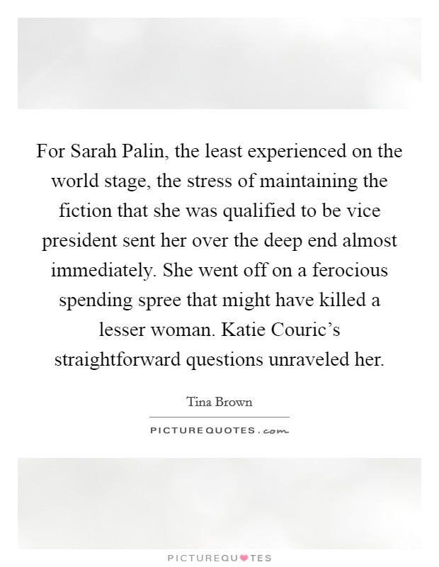 For Sarah Palin, the least experienced on the world stage, the stress of maintaining the fiction that she was qualified to be vice president sent her over the deep end almost immediately. She went off on a ferocious spending spree that might have killed a lesser woman. Katie Couric's straightforward questions unraveled her. Picture Quote #1