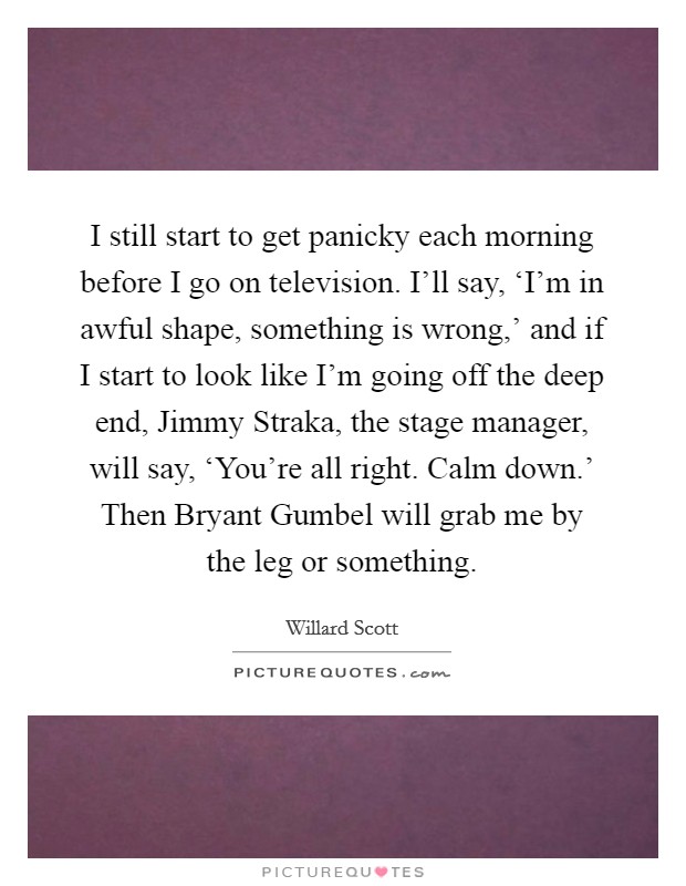 I still start to get panicky each morning before I go on television. I'll say, ‘I'm in awful shape, something is wrong,' and if I start to look like I'm going off the deep end, Jimmy Straka, the stage manager, will say, ‘You're all right. Calm down.' Then Bryant Gumbel will grab me by the leg or something. Picture Quote #1