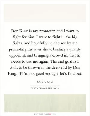 Don King is my promoter, and I want to fight for him. I want to fight in the big fights, and hopefully he can see by me promoting my own show, beating a quality opponent, and bringing a crowd in, that he needs to use me again. The end goal is I want to be thrown in the deep end by Don King. If I’m not good enough, let’s find out Picture Quote #1