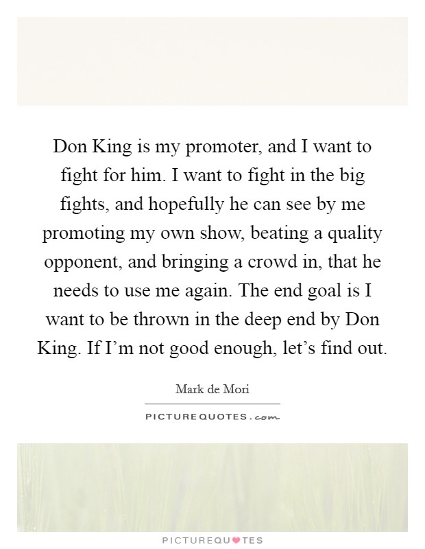Don King is my promoter, and I want to fight for him. I want to fight in the big fights, and hopefully he can see by me promoting my own show, beating a quality opponent, and bringing a crowd in, that he needs to use me again. The end goal is I want to be thrown in the deep end by Don King. If I'm not good enough, let's find out. Picture Quote #1