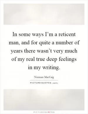 In some ways I’m a reticent man, and for quite a number of years there wasn’t very much of my real true deep feelings in my writing Picture Quote #1