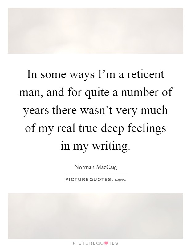 In some ways I'm a reticent man, and for quite a number of years there wasn't very much of my real true deep feelings in my writing. Picture Quote #1