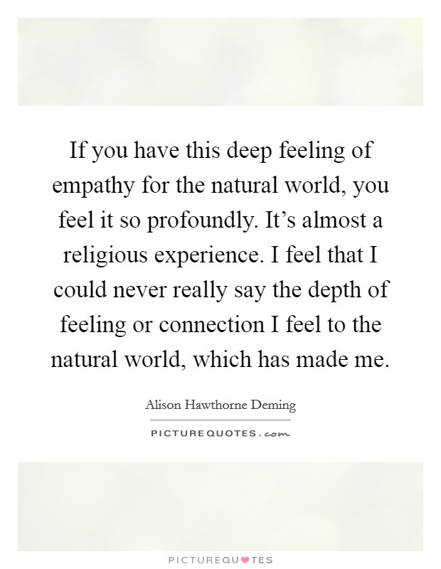 If you have this deep feeling of empathy for the natural world, you feel it so profoundly. It's almost a religious experience. I feel that I could never really say the depth of feeling or connection I feel to the natural world, which has made me. Picture Quote #1