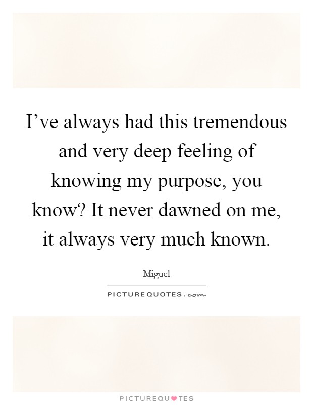 I've always had this tremendous and very deep feeling of knowing my purpose, you know? It never dawned on me, it always very much known. Picture Quote #1