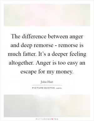 The difference between anger and deep remorse - remorse is much fatter. It’s a deeper feeling altogether. Anger is too easy an escape for my money Picture Quote #1