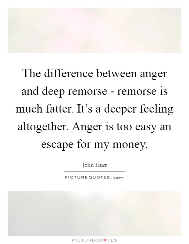 The difference between anger and deep remorse - remorse is much fatter. It's a deeper feeling altogether. Anger is too easy an escape for my money. Picture Quote #1