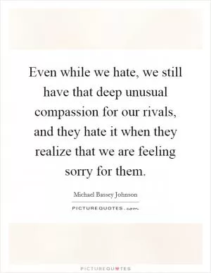 Even while we hate, we still have that deep unusual compassion for our rivals, and they hate it when they realize that we are feeling sorry for them Picture Quote #1
