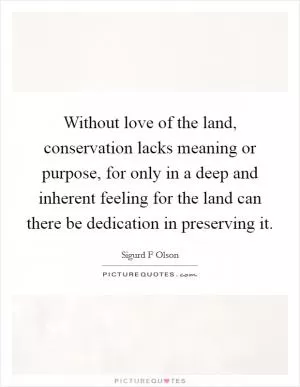 Without love of the land, conservation lacks meaning or purpose, for only in a deep and inherent feeling for the land can there be dedication in preserving it Picture Quote #1
