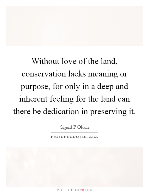 Without love of the land, conservation lacks meaning or purpose, for only in a deep and inherent feeling for the land can there be dedication in preserving it. Picture Quote #1