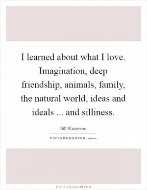 I learned about what I love. Imagination, deep friendship, animals, family, the natural world, ideas and ideals ... and silliness Picture Quote #1