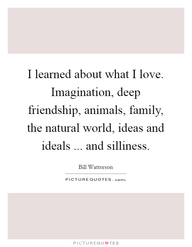 I learned about what I love. Imagination, deep friendship, animals, family, the natural world, ideas and ideals ... and silliness. Picture Quote #1