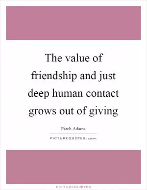 The value of friendship and just deep human contact grows out of giving Picture Quote #1